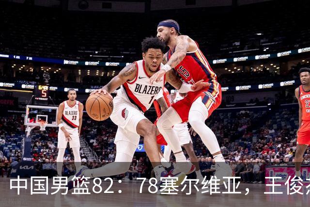 中国男篮82：78塞尔维亚，王俊杰18+14杀疯了，别再说男篮没人了